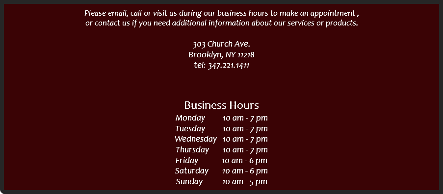 
Please email, call or visit us during our business hours to make an appointment , or contact us if you need additional information about our services or products. 303 Church Ave.
Brooklyn, NY 11218
tel: 347.221.1411 Business Hours
Monday 10 am - 7 pm Tuesday 10 am - 7 pm Wednesday 10 am - 7 pm Thursday 10 am - 7 pm Friday 10 am - 6 pm Saturday 10 am - 6 pm Sunday 10 am - 5 pm 